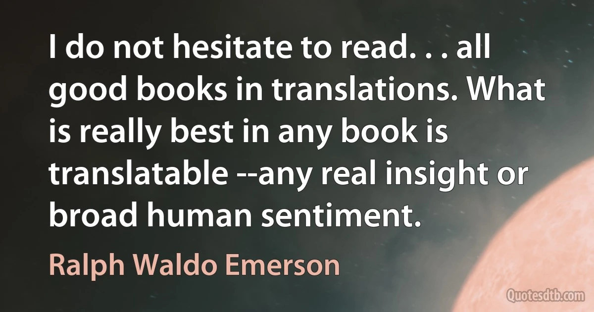 I do not hesitate to read. . . all good books in translations. What is really best in any book is translatable --any real insight or broad human sentiment. (Ralph Waldo Emerson)