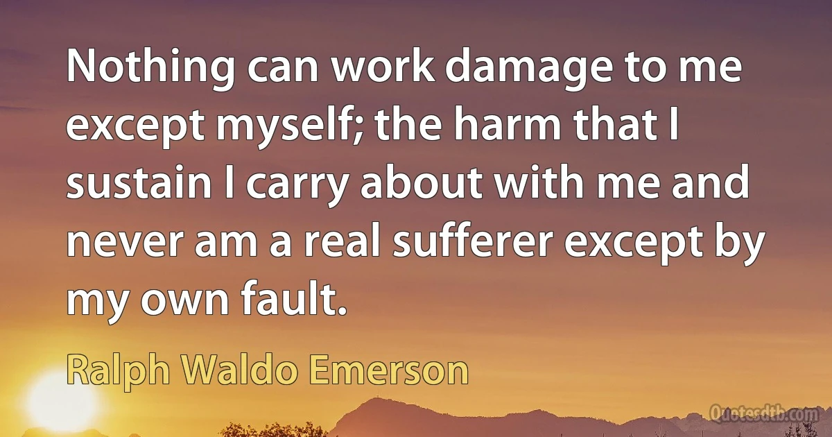 Nothing can work damage to me except myself; the harm that I sustain I carry about with me and never am a real sufferer except by my own fault. (Ralph Waldo Emerson)