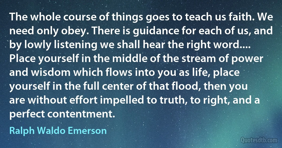 The whole course of things goes to teach us faith. We need only obey. There is guidance for each of us, and by lowly listening we shall hear the right word.... Place yourself in the middle of the stream of power and wisdom which flows into you as life, place yourself in the full center of that flood, then you are without effort impelled to truth, to right, and a perfect contentment. (Ralph Waldo Emerson)