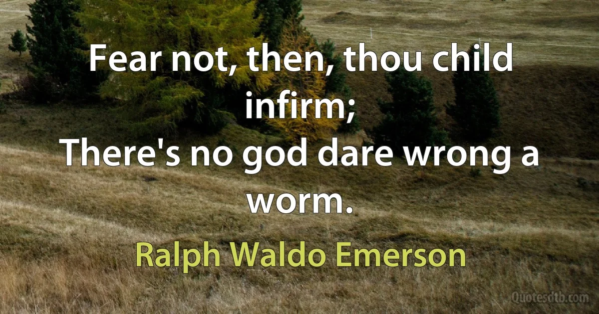 Fear not, then, thou child infirm;
There's no god dare wrong a worm. (Ralph Waldo Emerson)