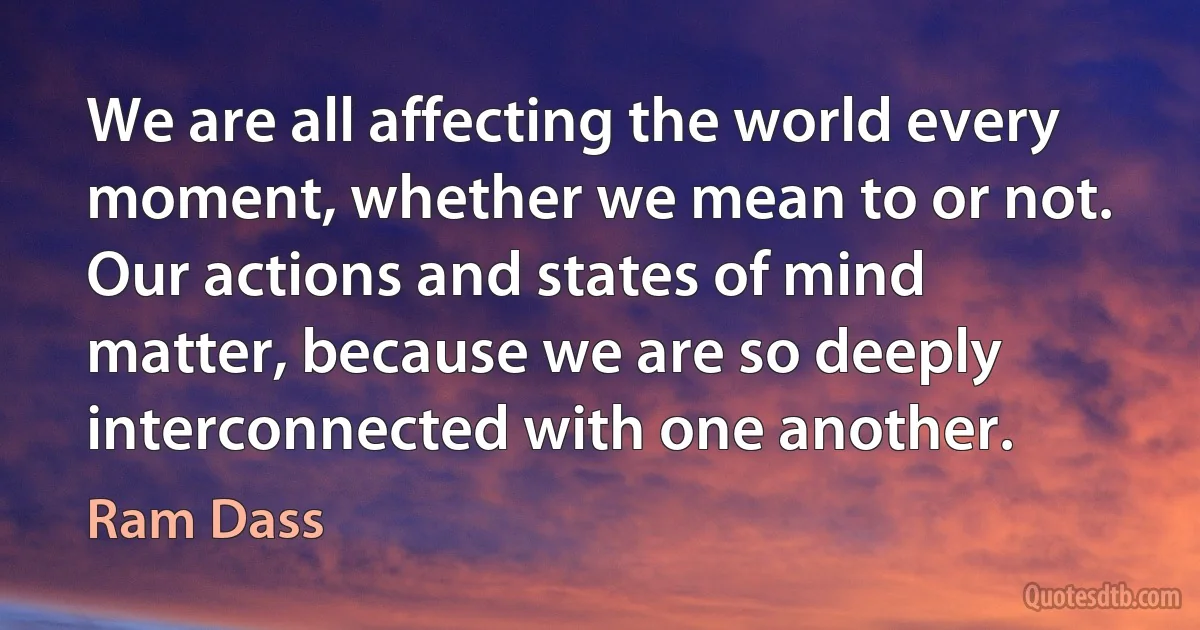 We are all affecting the world every moment, whether we mean to or not. Our actions and states of mind matter, because we are so deeply interconnected with one another. (Ram Dass)