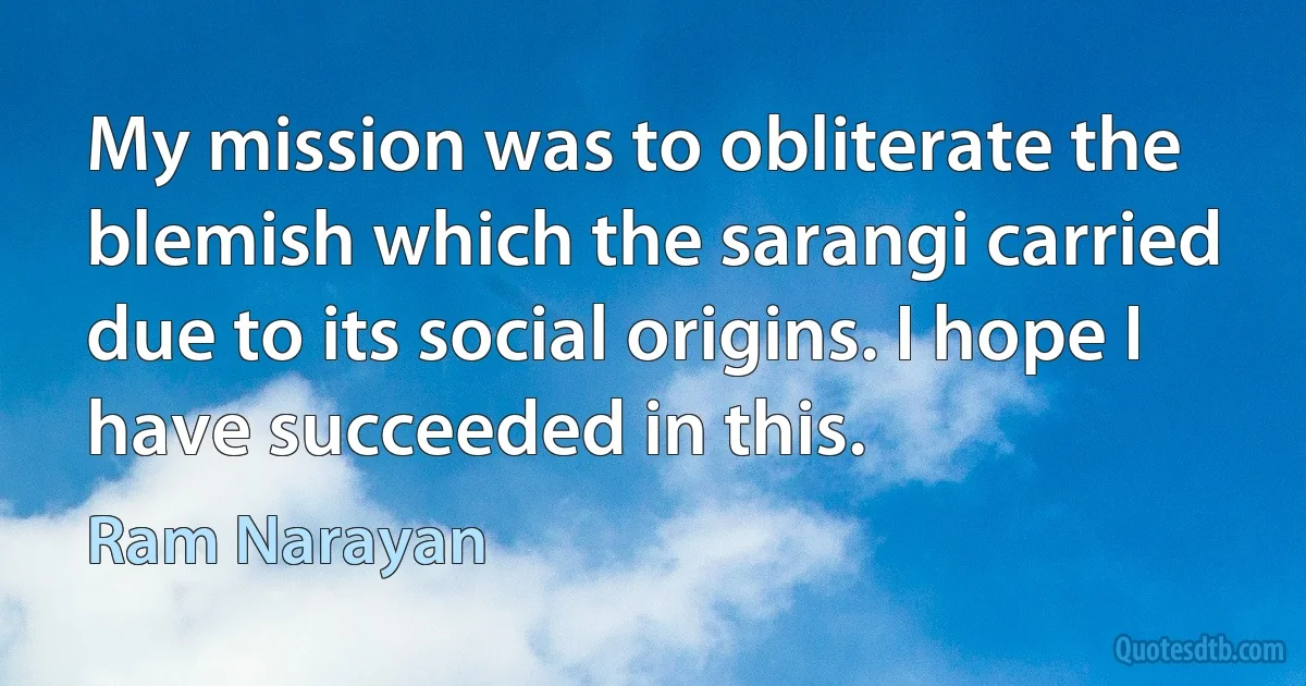 My mission was to obliterate the blemish which the sarangi carried due to its social origins. I hope I have succeeded in this. (Ram Narayan)