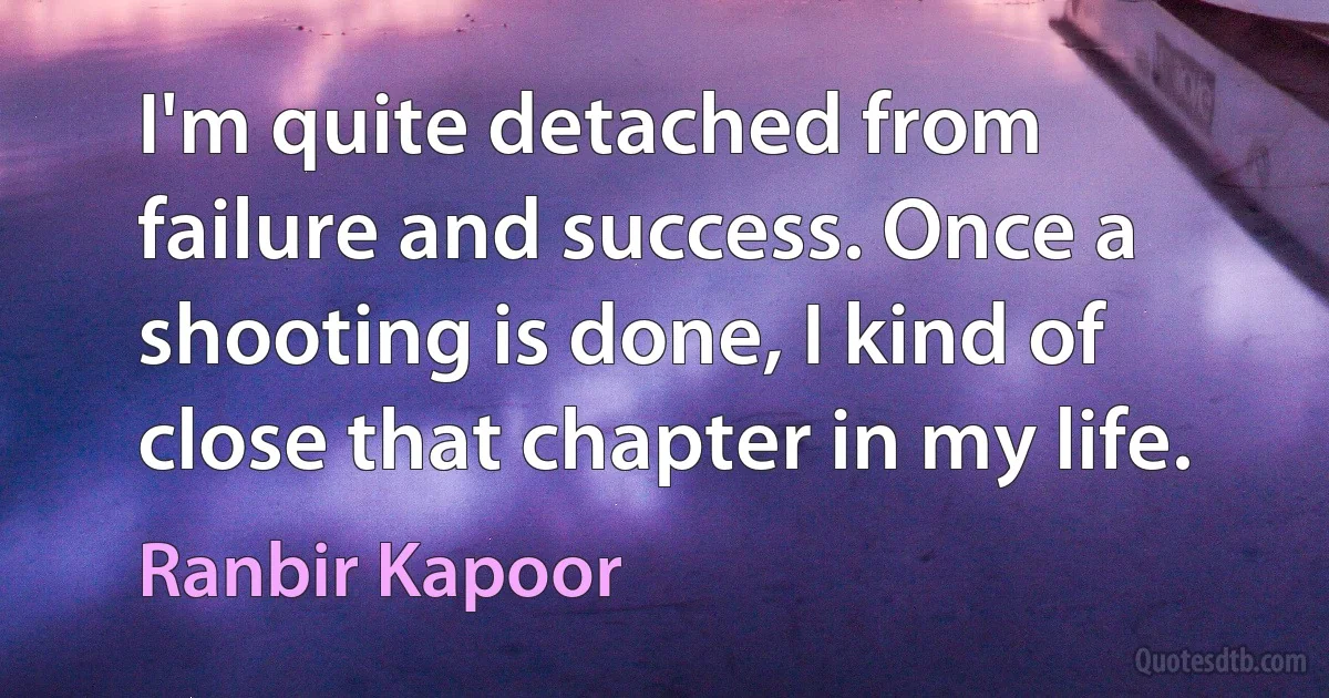 I'm quite detached from failure and success. Once a shooting is done, I kind of close that chapter in my life. (Ranbir Kapoor)