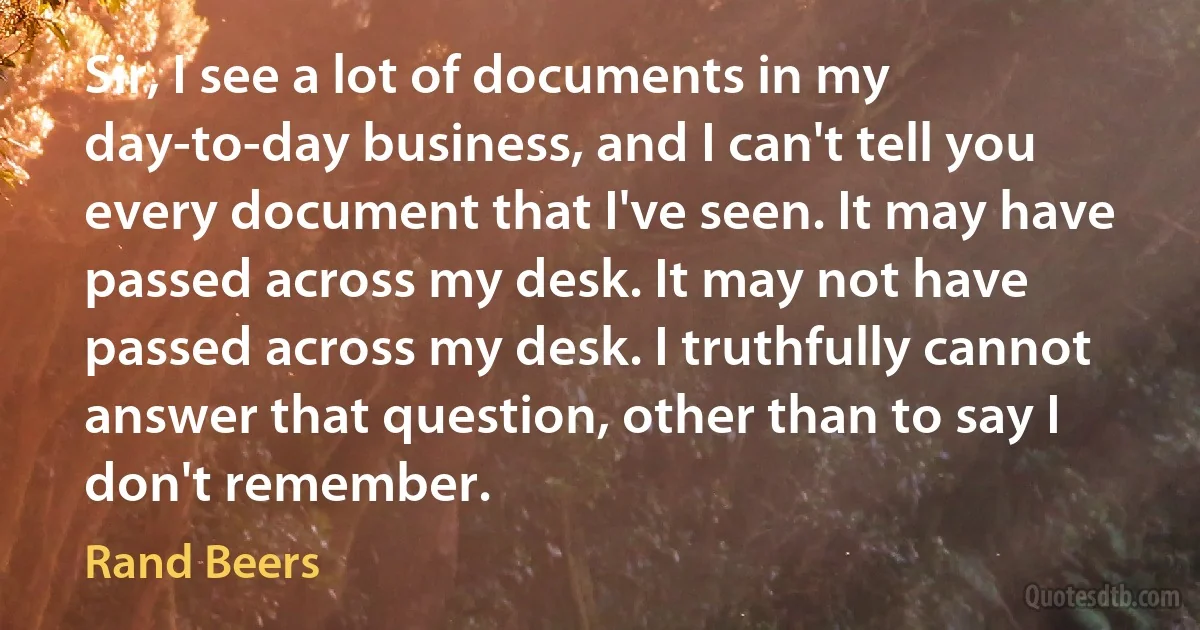 Sir, I see a lot of documents in my day-to-day business, and I can't tell you every document that I've seen. It may have passed across my desk. It may not have passed across my desk. I truthfully cannot answer that question, other than to say I don't remember. (Rand Beers)