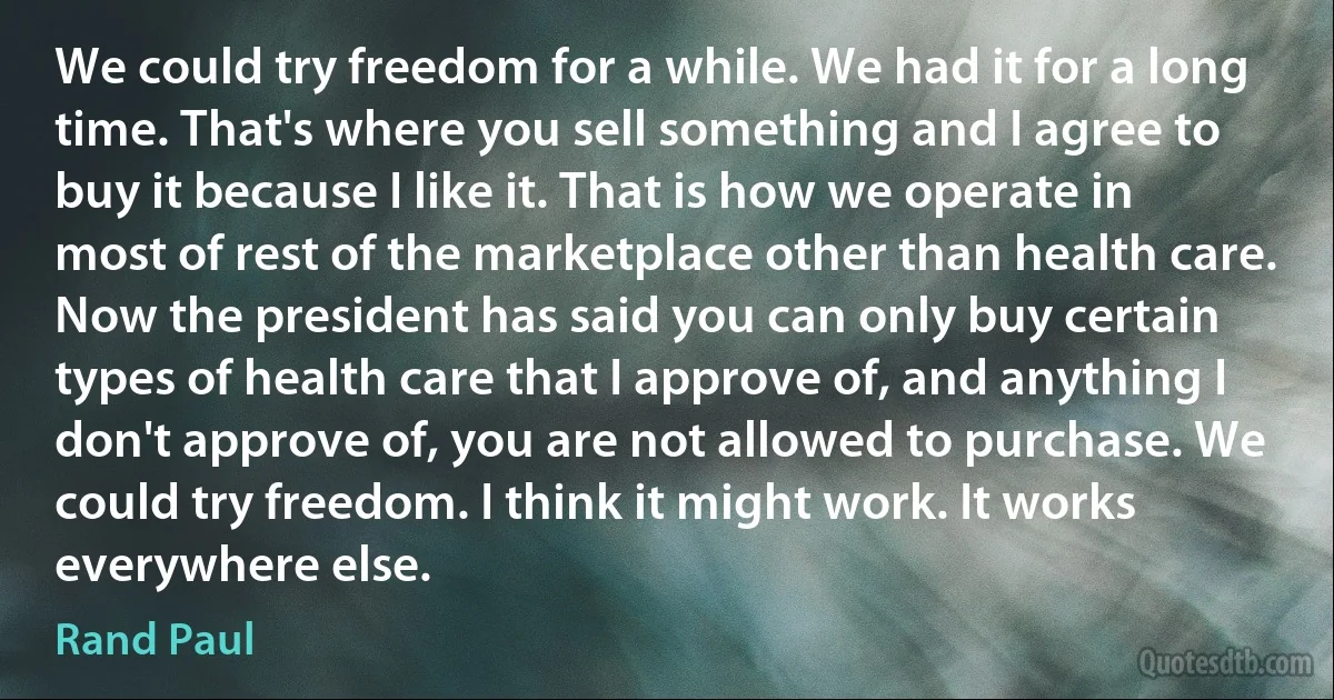 We could try freedom for a while. We had it for a long time. That's where you sell something and I agree to buy it because I like it. That is how we operate in most of rest of the marketplace other than health care. Now the president has said you can only buy certain types of health care that I approve of, and anything I don't approve of, you are not allowed to purchase. We could try freedom. I think it might work. It works everywhere else. (Rand Paul)