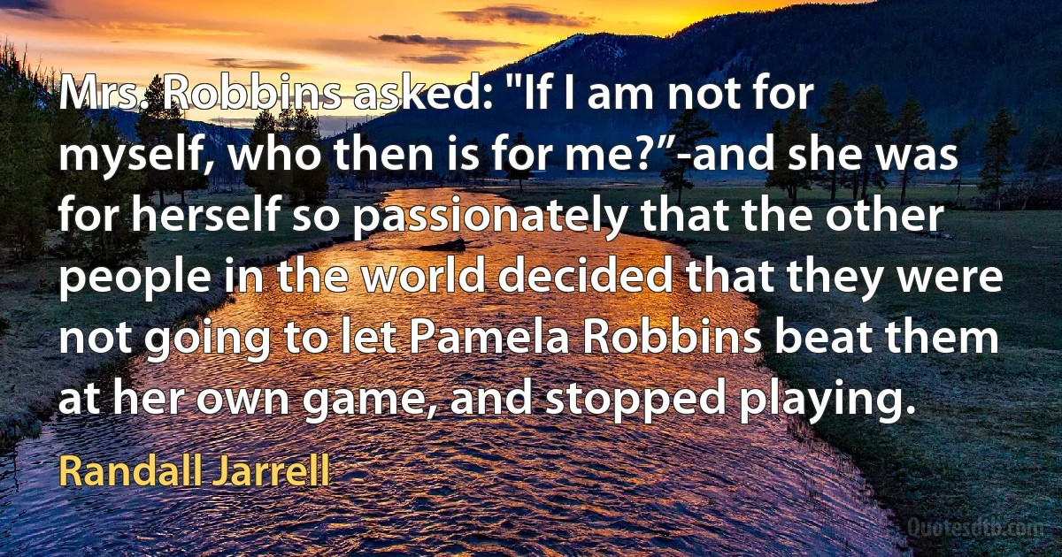 Mrs. Robbins asked: "If I am not for myself, who then is for me?”-and she was for herself so passionately that the other people in the world decided that they were not going to let Pamela Robbins beat them at her own game, and stopped playing. (Randall Jarrell)