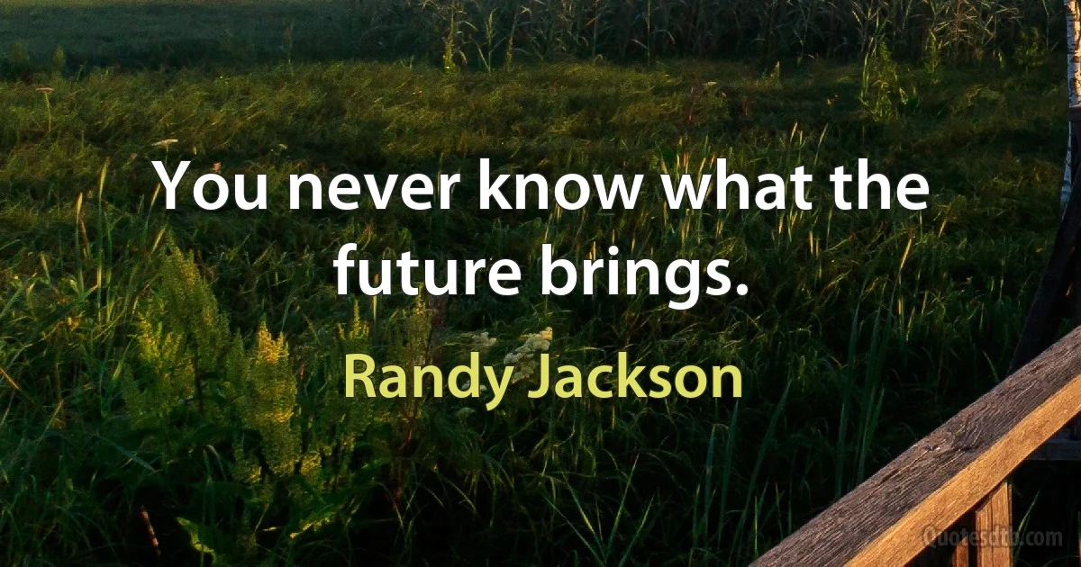 You never know what the future brings. (Randy Jackson)