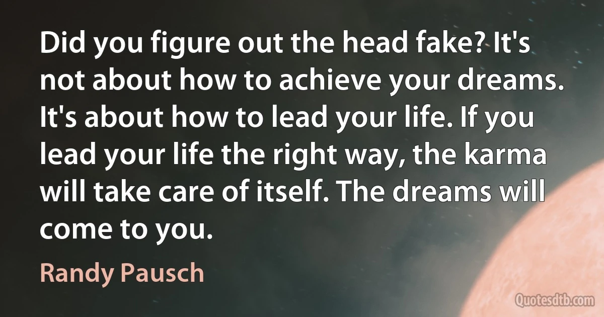 Did you figure out the head fake? It's not about how to achieve your dreams. It's about how to lead your life. If you lead your life the right way, the karma will take care of itself. The dreams will come to you. (Randy Pausch)