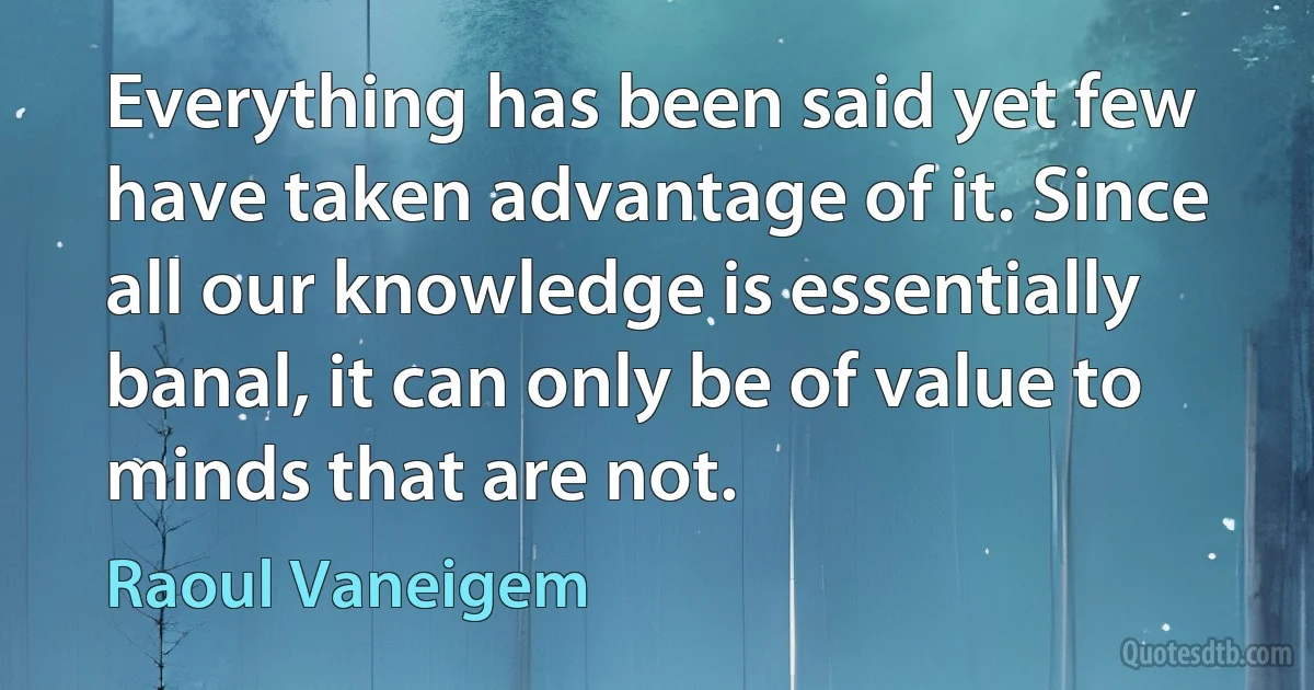 Everything has been said yet few have taken advantage of it. Since all our knowledge is essentially banal, it can only be of value to minds that are not. (Raoul Vaneigem)