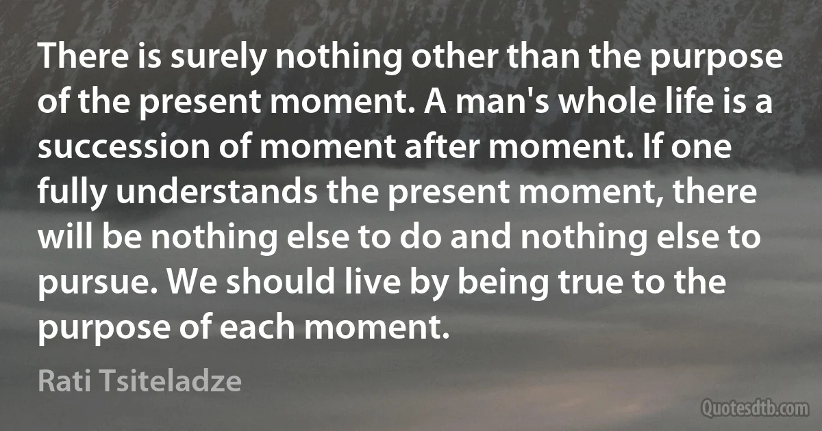 There is surely nothing other than the purpose of the present moment. A man's whole life is a succession of moment after moment. If one fully understands the present moment, there will be nothing else to do and nothing else to pursue. We should live by being true to the purpose of each moment. (Rati Tsiteladze)