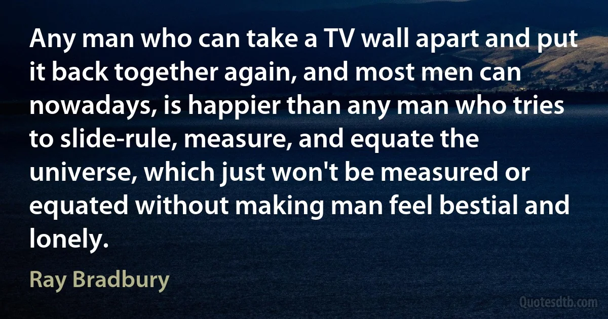 Any man who can take a TV wall apart and put it back together again, and most men can nowadays, is happier than any man who tries to slide-rule, measure, and equate the universe, which just won't be measured or equated without making man feel bestial and lonely. (Ray Bradbury)