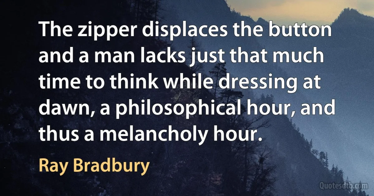 The zipper displaces the button and a man lacks just that much time to think while dressing at dawn, a philosophical hour, and thus a melancholy hour. (Ray Bradbury)