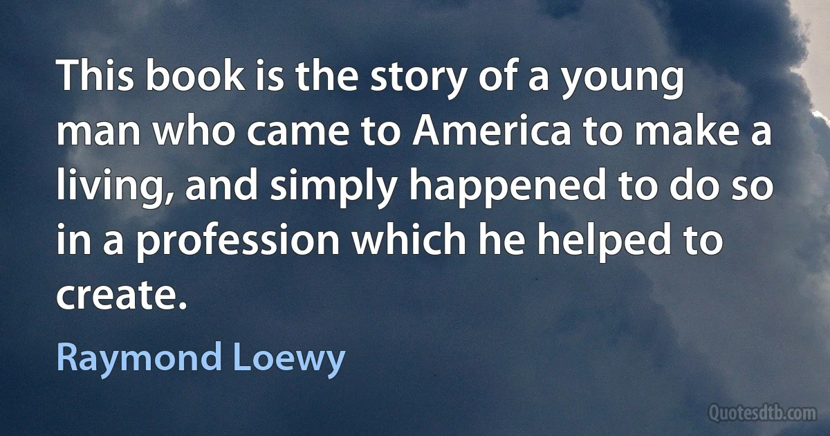 This book is the story of a young man who came to America to make a living, and simply happened to do so in a profession which he helped to create. (Raymond Loewy)