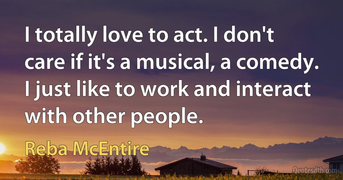 I totally love to act. I don't care if it's a musical, a comedy. I just like to work and interact with other people. (Reba McEntire)