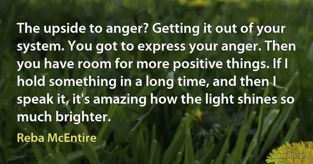 The upside to anger? Getting it out of your system. You got to express your anger. Then you have room for more positive things. If I hold something in a long time, and then I speak it, it's amazing how the light shines so much brighter. (Reba McEntire)