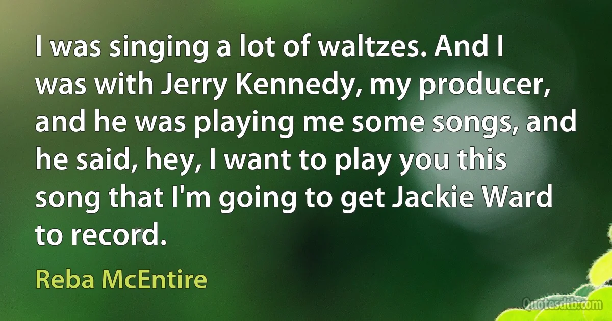 I was singing a lot of waltzes. And I was with Jerry Kennedy, my producer, and he was playing me some songs, and he said, hey, I want to play you this song that I'm going to get Jackie Ward to record. (Reba McEntire)