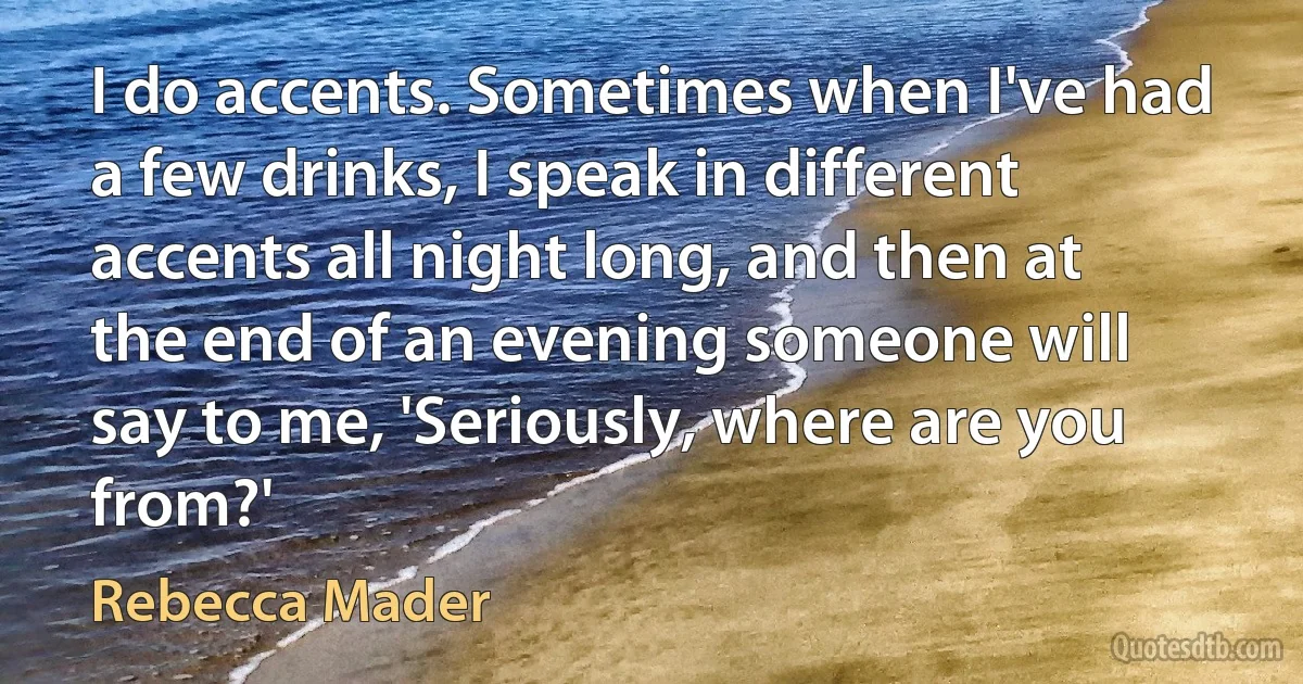 I do accents. Sometimes when I've had a few drinks, I speak in different accents all night long, and then at the end of an evening someone will say to me, 'Seriously, where are you from?' (Rebecca Mader)