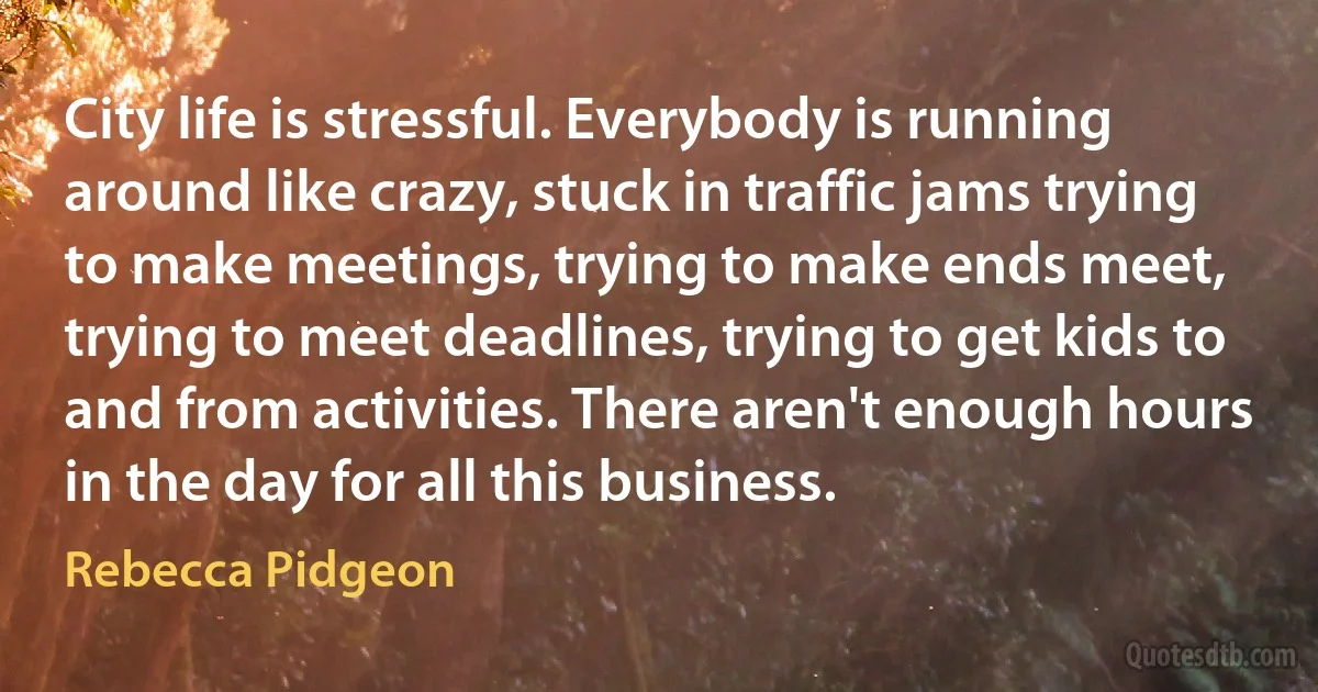 City life is stressful. Everybody is running around like crazy, stuck in traffic jams trying to make meetings, trying to make ends meet, trying to meet deadlines, trying to get kids to and from activities. There aren't enough hours in the day for all this business. (Rebecca Pidgeon)