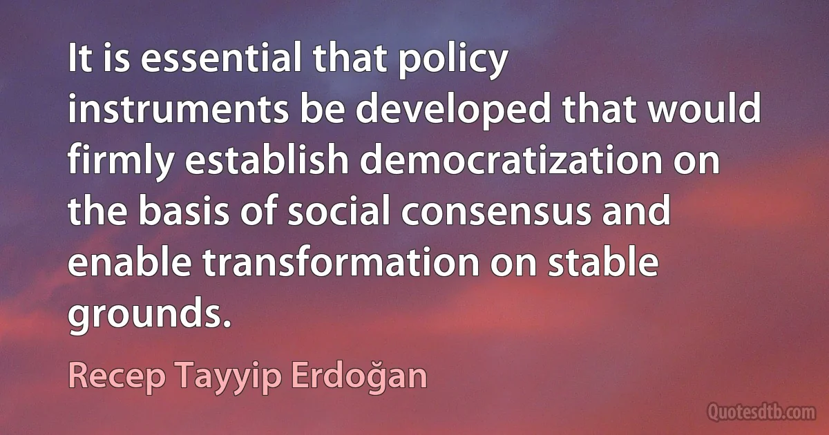 It is essential that policy instruments be developed that would firmly establish democratization on the basis of social consensus and enable transformation on stable grounds. (Recep Tayyip Erdoğan)