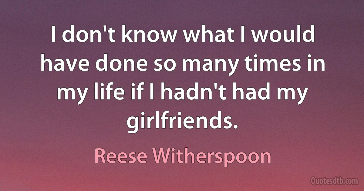 I don't know what I would have done so many times in my life if I hadn't had my girlfriends. (Reese Witherspoon)