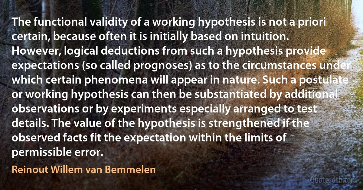 The functional validity of a working hypothesis is not a priori certain, because often it is initially based on intuition. However, logical deductions from such a hypothesis provide expectations (so called prognoses) as to the circumstances under which certain phenomena will appear in nature. Such a postulate or working hypothesis can then be substantiated by additional observations or by experiments especially arranged to test details. The value of the hypothesis is strengthened if the observed facts fit the expectation within the limits of permissible error. (Reinout Willem van Bemmelen)