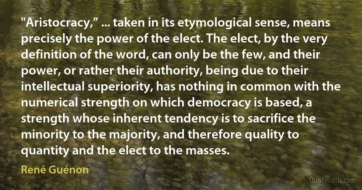 "Aristocracy,” ... taken in its etymological sense, means precisely the power of the elect. The elect, by the very definition of the word, can only be the few, and their power, or rather their authority, being due to their intellectual superiority, has nothing in common with the numerical strength on which democracy is based, a strength whose inherent tendency is to sacrifice the minority to the majority, and therefore quality to quantity and the elect to the masses. (René Guénon)