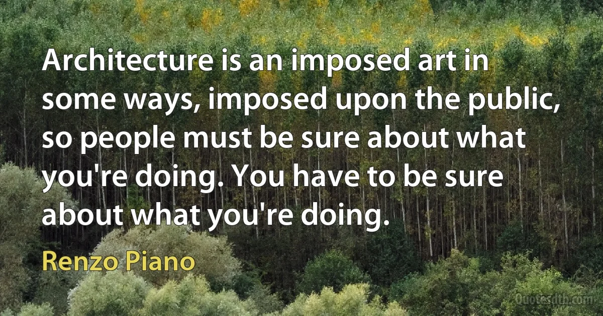 Architecture is an imposed art in some ways, imposed upon the public, so people must be sure about what you're doing. You have to be sure about what you're doing. (Renzo Piano)