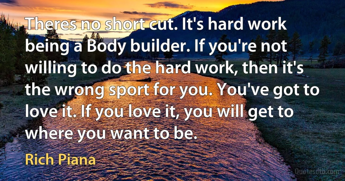 Theres no short cut. It's hard work being a Body builder. If you're not willing to do the hard work, then it's the wrong sport for you. You've got to love it. If you love it, you will get to where you want to be. (Rich Piana)