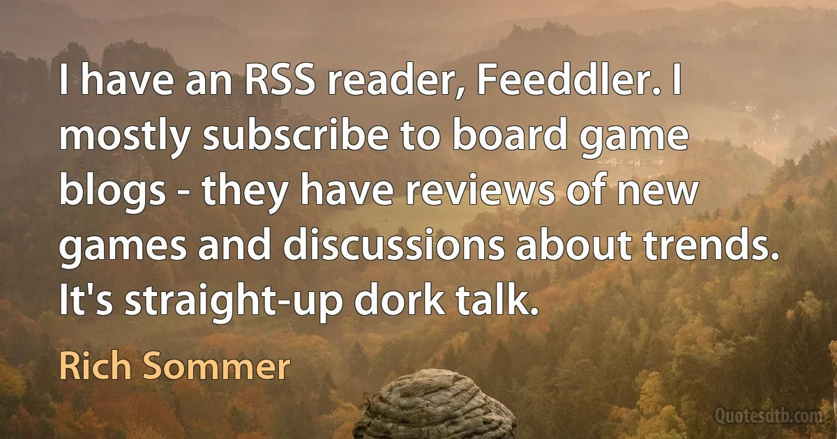 I have an RSS reader, Feeddler. I mostly subscribe to board game blogs - they have reviews of new games and discussions about trends. It's straight-up dork talk. (Rich Sommer)