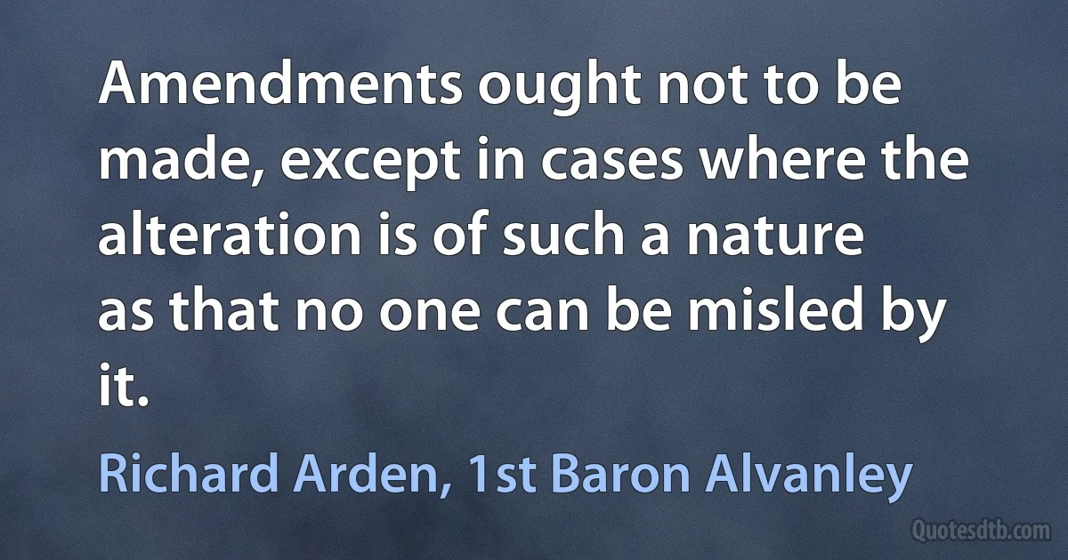 Amendments ought not to be made, except in cases where the alteration is of such a nature as that no one can be misled by it. (Richard Arden, 1st Baron Alvanley)