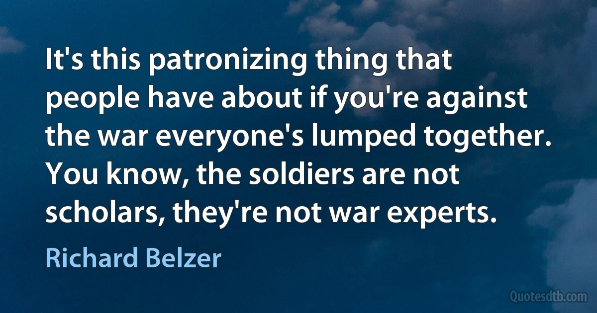 It's this patronizing thing that people have about if you're against the war everyone's lumped together. You know, the soldiers are not scholars, they're not war experts. (Richard Belzer)