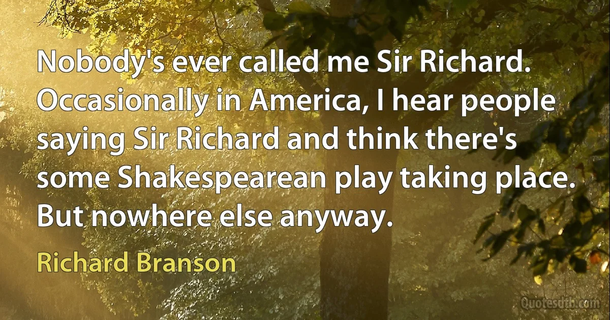 Nobody's ever called me Sir Richard. Occasionally in America, I hear people saying Sir Richard and think there's some Shakespearean play taking place. But nowhere else anyway. (Richard Branson)