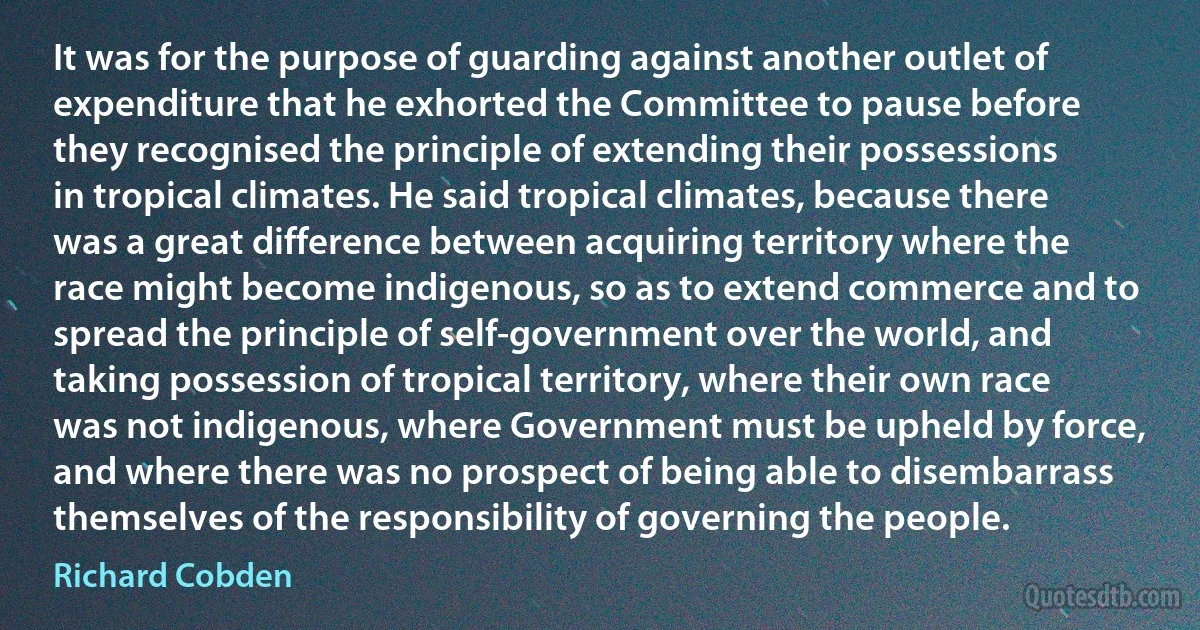 It was for the purpose of guarding against another outlet of expenditure that he exhorted the Committee to pause before they recognised the principle of extending their possessions in tropical climates. He said tropical climates, because there was a great difference between acquiring territory where the race might become indigenous, so as to extend commerce and to spread the principle of self-government over the world, and taking possession of tropical territory, where their own race was not indigenous, where Government must be upheld by force, and where there was no prospect of being able to disembarrass themselves of the responsibility of governing the people. (Richard Cobden)