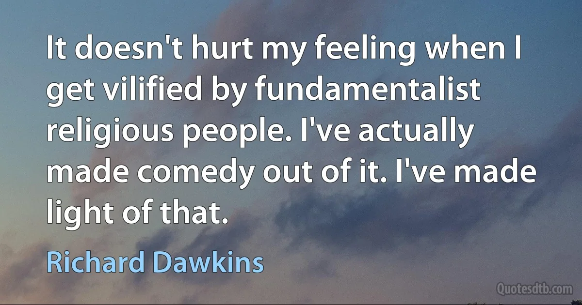 It doesn't hurt my feeling when I get vilified by fundamentalist religious people. I've actually made comedy out of it. I've made light of that. (Richard Dawkins)