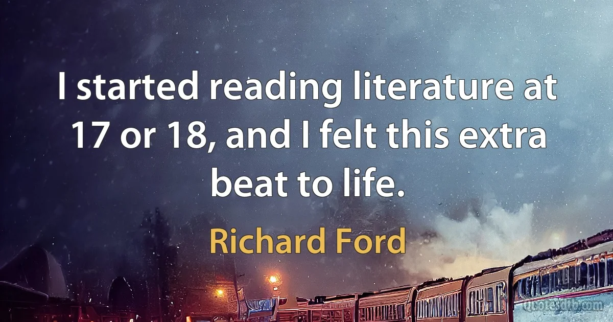 I started reading literature at 17 or 18, and I felt this extra beat to life. (Richard Ford)