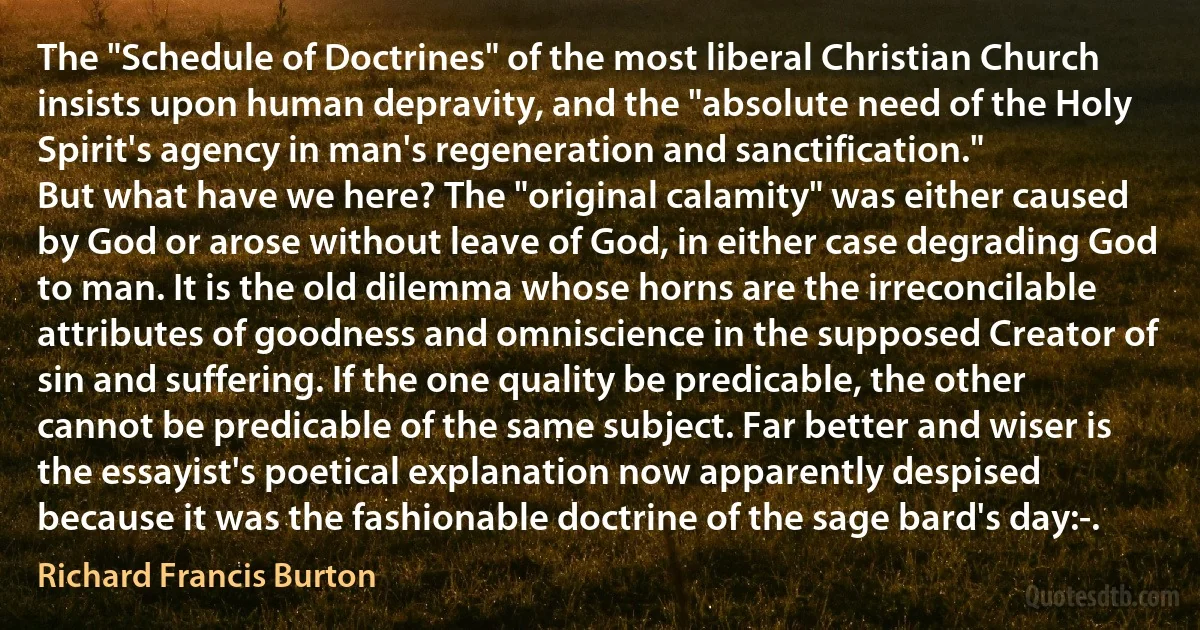 The "Schedule of Doctrines" of the most liberal Christian Church insists upon human depravity, and the "absolute need of the Holy Spirit's agency in man's regeneration and sanctification."
But what have we here? The "original calamity" was either caused by God or arose without leave of God, in either case degrading God to man. It is the old dilemma whose horns are the irreconcilable attributes of goodness and omniscience in the supposed Creator of sin and suffering. If the one quality be predicable, the other cannot be predicable of the same subject. Far better and wiser is the essayist's poetical explanation now apparently despised because it was the fashionable doctrine of the sage bard's day:-. (Richard Francis Burton)