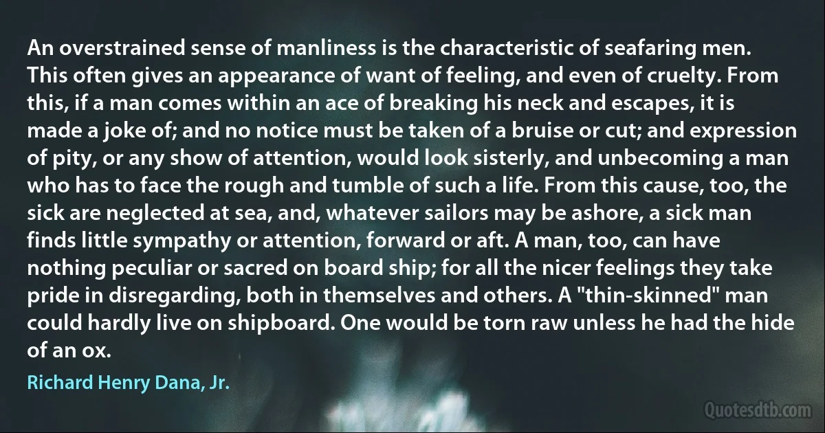 An overstrained sense of manliness is the characteristic of seafaring men. This often gives an appearance of want of feeling, and even of cruelty. From this, if a man comes within an ace of breaking his neck and escapes, it is made a joke of; and no notice must be taken of a bruise or cut; and expression of pity, or any show of attention, would look sisterly, and unbecoming a man who has to face the rough and tumble of such a life. From this cause, too, the sick are neglected at sea, and, whatever sailors may be ashore, a sick man finds little sympathy or attention, forward or aft. A man, too, can have nothing peculiar or sacred on board ship; for all the nicer feelings they take pride in disregarding, both in themselves and others. A "thin-skinned" man could hardly live on shipboard. One would be torn raw unless he had the hide of an ox. (Richard Henry Dana, Jr.)