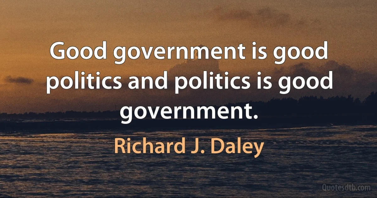 Good government is good politics and politics is good government. (Richard J. Daley)