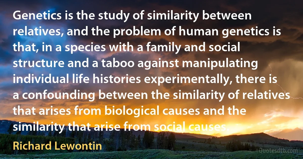 Genetics is the study of similarity between relatives, and the problem of human genetics is that, in a species with a family and social structure and a taboo against manipulating individual life histories experimentally, there is a confounding between the similarity of relatives that arises from biological causes and the similarity that arise from social causes. (Richard Lewontin)