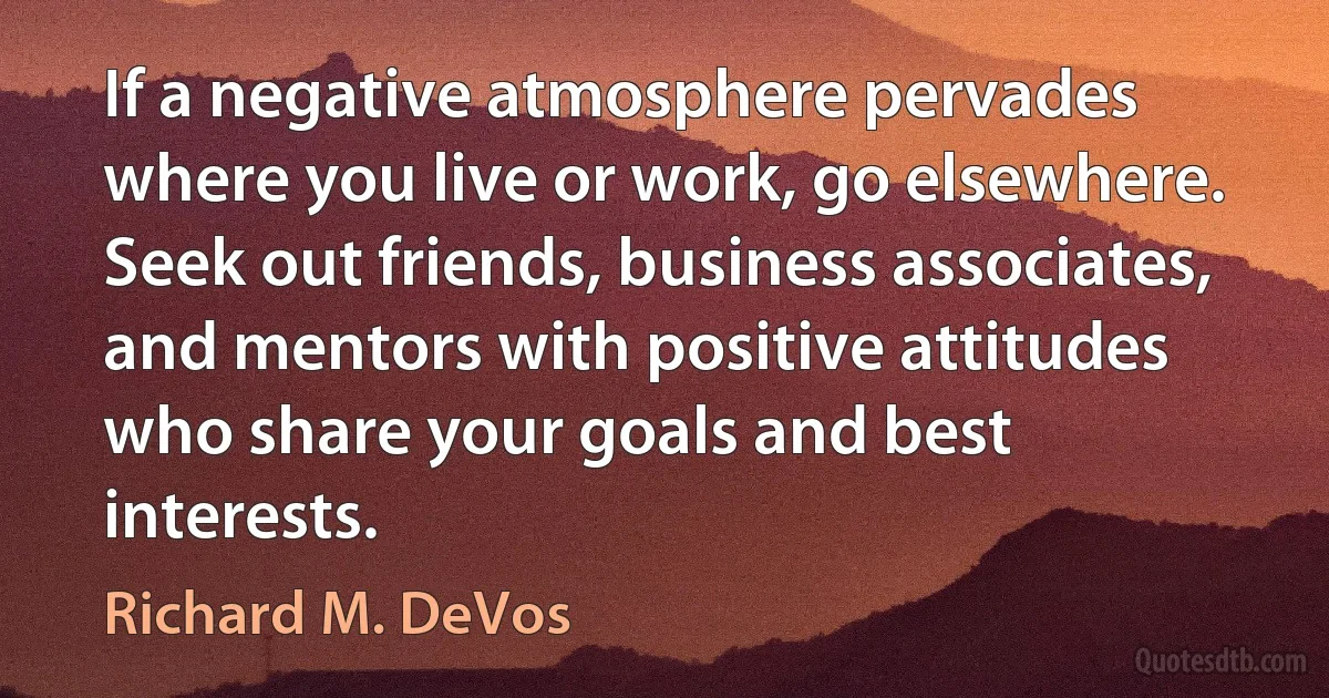 If a negative atmosphere pervades where you live or work, go elsewhere. Seek out friends, business associates, and mentors with positive attitudes who share your goals and best interests. (Richard M. DeVos)