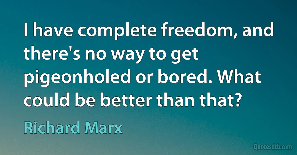 I have complete freedom, and there's no way to get pigeonholed or bored. What could be better than that? (Richard Marx)