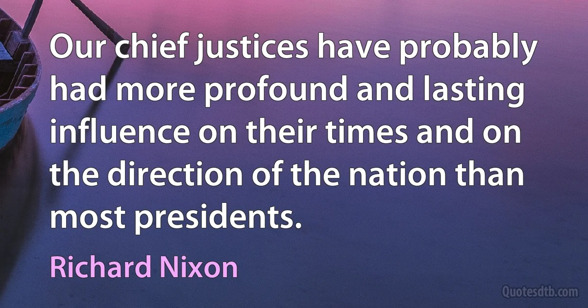 Our chief justices have probably had more profound and lasting influence on their times and on the direction of the nation than most presidents. (Richard Nixon)