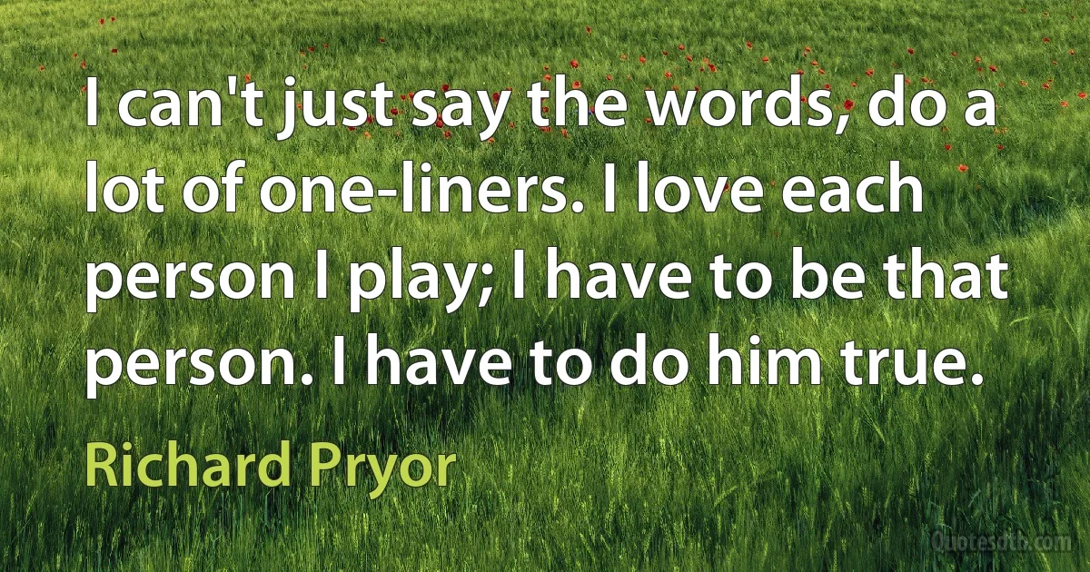 I can't just say the words, do a lot of one-liners. I love each person I play; I have to be that person. I have to do him true. (Richard Pryor)