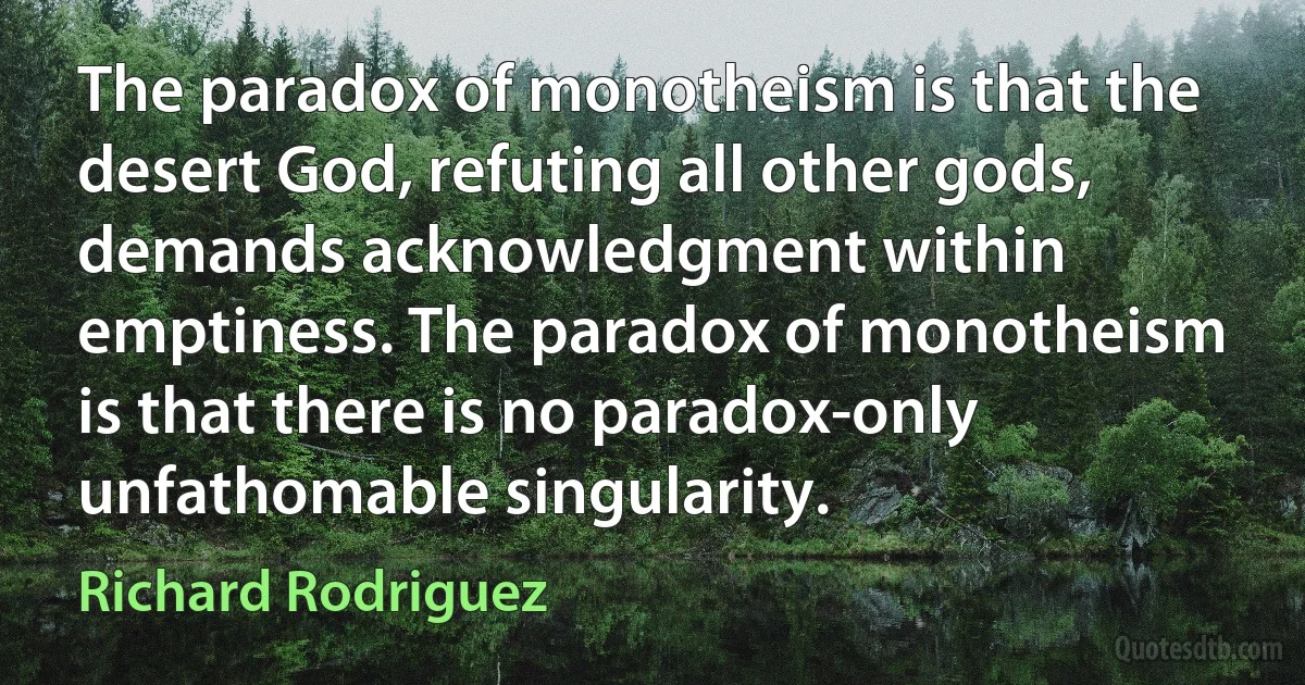 The paradox of monotheism is that the desert God, refuting all other gods, demands acknowledgment within emptiness. The paradox of monotheism is that there is no paradox-only unfathomable singularity. (Richard Rodriguez)