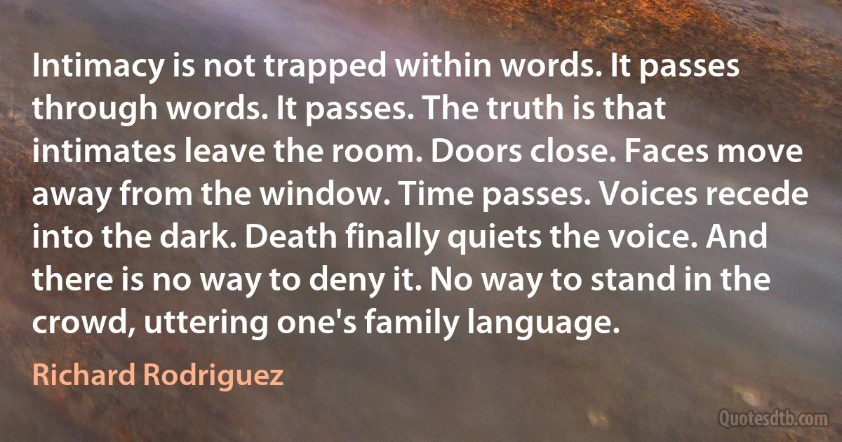 Intimacy is not trapped within words. It passes through words. It passes. The truth is that intimates leave the room. Doors close. Faces move away from the window. Time passes. Voices recede into the dark. Death finally quiets the voice. And there is no way to deny it. No way to stand in the crowd, uttering one's family language. (Richard Rodriguez)