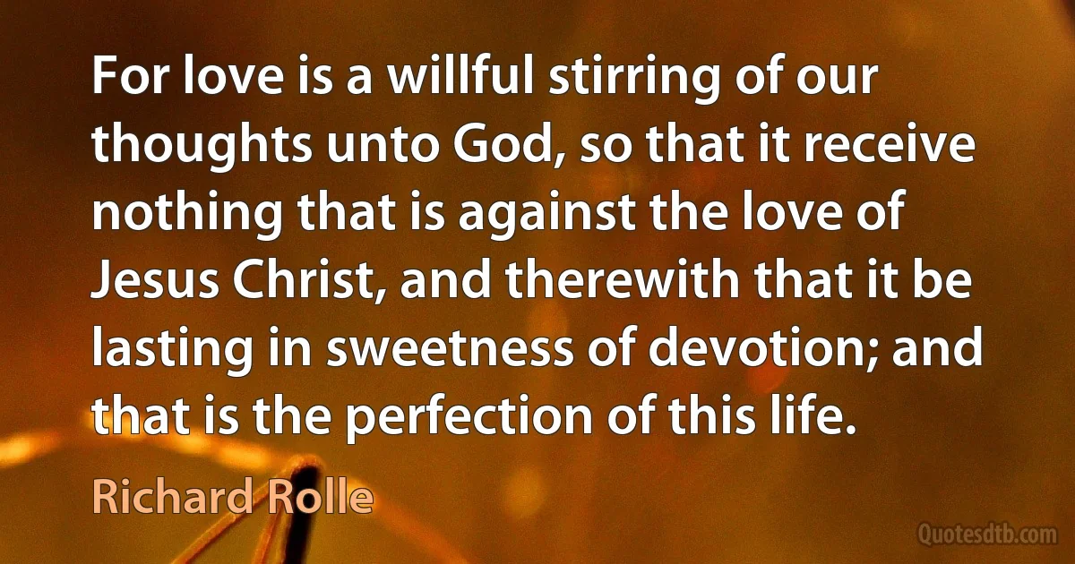 For love is a willful stirring of our thoughts unto God, so that it receive nothing that is against the love of Jesus Christ, and therewith that it be lasting in sweetness of devotion; and that is the perfection of this life. (Richard Rolle)