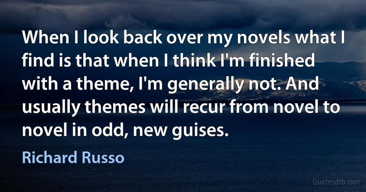 When I look back over my novels what I find is that when I think I'm finished with a theme, I'm generally not. And usually themes will recur from novel to novel in odd, new guises. (Richard Russo)