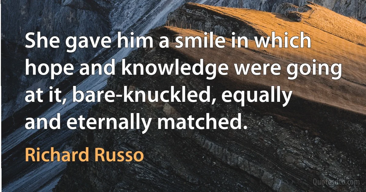 She gave him a smile in which hope and knowledge were going at it, bare-knuckled, equally and eternally matched. (Richard Russo)