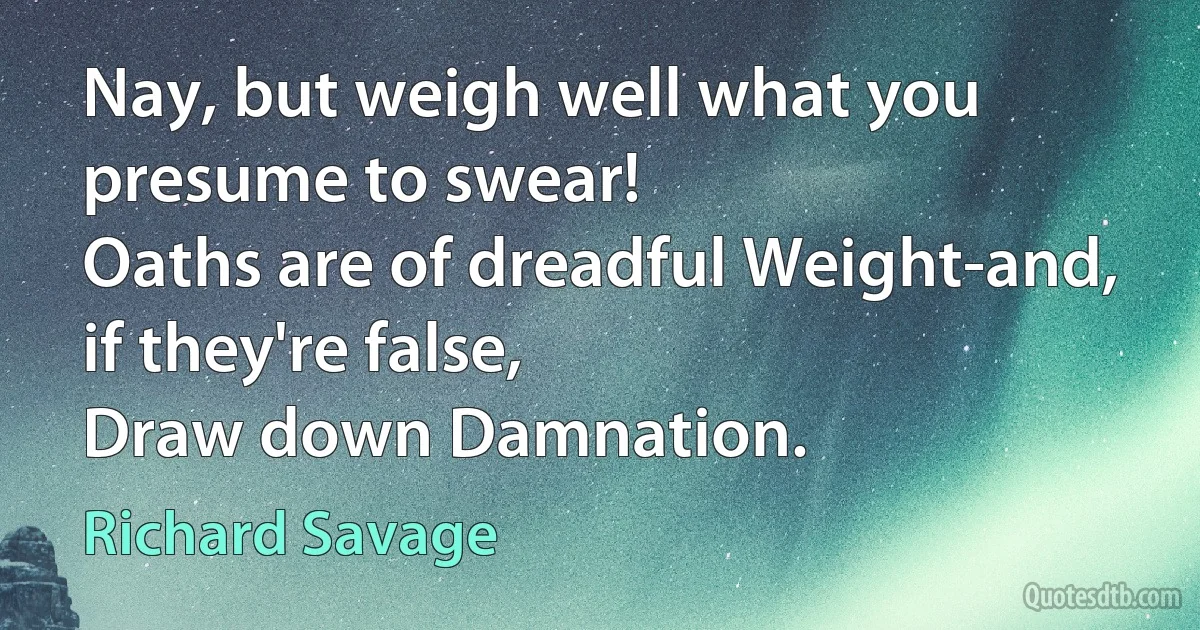 Nay, but weigh well what you presume to swear!
Oaths are of dreadful Weight-and, if they're false,
Draw down Damnation. (Richard Savage)