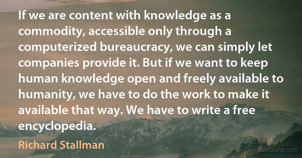 If we are content with knowledge as a commodity, accessible only through a computerized bureaucracy, we can simply let companies provide it. But if we want to keep human knowledge open and freely available to humanity, we have to do the work to make it available that way. We have to write a free encyclopedia. (Richard Stallman)